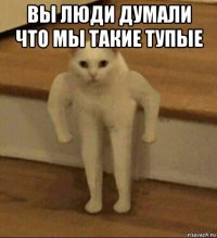 вы люди думали что мы такие тупые 