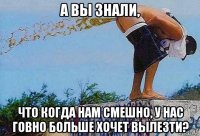 а вы знали, что когда нам смешно, у нас говно больше хочет вылезти?