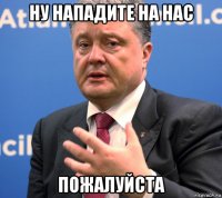 ну нападите на нас пожалуйста