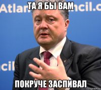 та я бы вам покруче заспивал