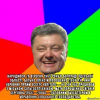  народився 26 вересня 1965 року в болграді одеської області. батько олексій порошенко (1936 р.н., нині керівник прайм ессетс кепітал) — на той час працював з міською сільгосптехнікою. мати порошенко євгенія сергіївна (1937—2004) — головним бухгалтером в управлінні сільського господарства.