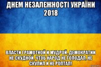 днем незалежності україни 2018 власти грамотной и мудрой, демократии не скудной, чтоб народ не голодал, не скулил и не роптал!