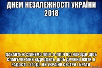 днем незалежності україни 2018 давайте ж станемо пліч-о-пліч всі народи, щоб славу україни відродить. щоб дружно жити, в радості і згоді, ми україни сестри і брати.