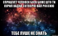 спрашует человек бога боже што ти курил кадка сотворю вал россию тебе луше не знать