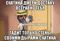 скатина джери достану всеравно тебя гадит только стены своими дырами скатина