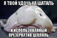 я твой удочька шаталь и использованный презерватив цепляль