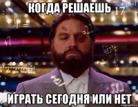 когда решаешь играть сегодня или нет