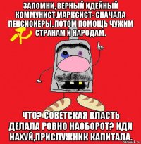 запомни, верный идейный коммунист,марксист- сначала пенсионеры, потом помощь чужим странам и народам. что? советская власть делала ровно наоборот? иди нахуй,прислужник капитала.