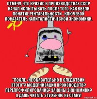 отмечу, что кризис в производствах ссср начал испытывать после того, как ввели понятие рентабельности - ключевой показатель капиталистической экономики. "после - не обязательно в следствии этого"? модернизация производств? перепрофилирование? законы экономики? я даже читать эту херню не стану!