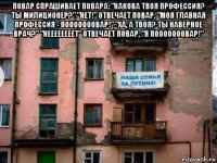 повар спрашивает повара: "какова твоя профессия? ты милиционер?" "нет!" отвечает повар, "моя главная профессия - пооооооовар!" "ха, а твоя? ты наверное врач?" "неееееееет" отвечает повар, "я пооооооовар!" 