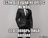 если девушка не орет с мемов это говнарь либо валана