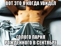 вот это я когда увидел голого парня рожденного в сентябре