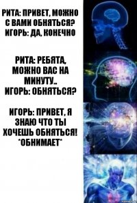 Рита: Привет, можно с вами обняться?
Игорь: да, конечно Рита: Ребята, можно вас на минуту..
Игорь: ОБНЯТЬСЯ? Игорь: Привет, я знаю что ты хочешь обняться! *обнимает* 