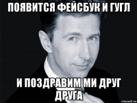 появится фейсбук и гугл и поздравим ми друг друга