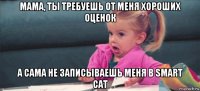 мама, ты требуешь от меня хороших оценок а сама не записываешь меня в smart cat