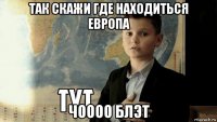 так скажи где находиться европа чоооо блэт