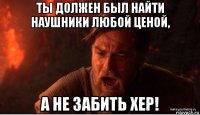 ты должен был найти наушники любой ценой, а не забить хер!