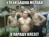 у лехи башка мелкая в парашу влезет