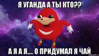 я уганда а ты кто?? а я а я.... о придумал я чай