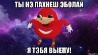 ты нэ пахнеш эболай я тэбя выепу!