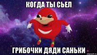 когда ты сьел грибочки дяди саньки