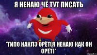 я ненаю чё тут писать *типо наклз орёт(я ненаю как он орёт)*