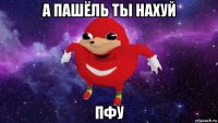 а пашёль ты нахуй пфу