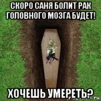 скоро саня болит рак головного мозга будет! хочешь умереть?