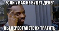 если у вас не будет денег вы перестанете их тратить