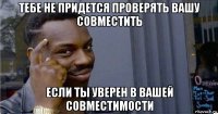 тебе не придется проверять вашу совместить если ты уверен в вашей совместимости