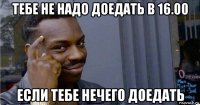 тебе не надо доедать в 16.00 если тебе нечего доедать