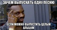 зачем выпускать одну песню если можно выпустить целый альбом