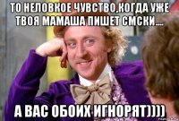 то неловкое чувство,когда уже твоя мамаша пишет смски.... а вас обоих игнорят))))