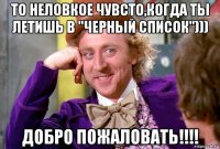 то неловкое чувсто,когда ты летишь в "черный список"))) добро пожаловать!!!!