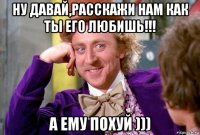 ну давай,расскажи нам как ты его любишь!!! а ему похуй )))