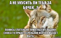 а не укусить ли тебя за бочек...? ложись спатеньки, приятных и сладких снов.а то придет серенький волчок и будет выть.