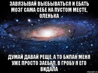 завязывай выебываться и ебать мозг сама себе на пустом месте, оленька думай давай реще, а то билан меня уже просто заебал, в гробу я его видала