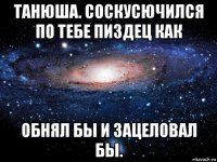 танюша. соскусючился по тебе пиздец как обнял бы и зацеловал бы.