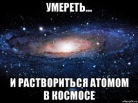 умереть... и раствориться атомом в космосе