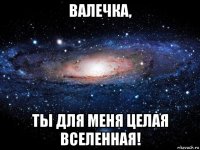 валечка, ты для меня целая вселенная!