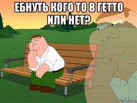 ебнуть кого то в гетто или нет? 