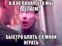 а я не понял что мы делаем? быстро блять со мной играть