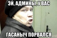 эй, админы, у вас гасаныч порвался