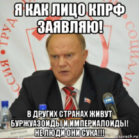 я как лицо кпрф заявляю! в других странах живут буржуазоиды и империалоиды! не люди они сука!!!