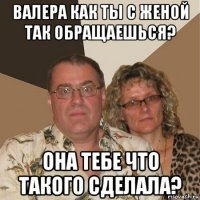 валера как ты с женой так обращаешься? она тебе что такого сделала?