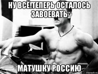 ну всё!теперь осталось завоевать матушку россию