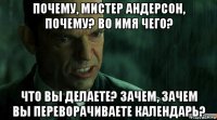 почему, мистер андерсон, почему? во имя чего? что вы делаете? зачем, зачем вы переворачиваете календарь?