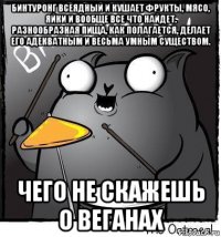 бинтуронг всеядный и кушает фрукты, мясо, яйки и вообще все что найдет. разнообразная пища, как полагается, делает его адекватным и весьма умным существом. чего не скажешь о веганах