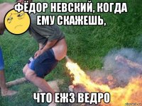 фёдор невский, когда ему скажешь, что еж3 ведро