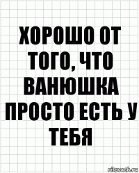 хорошо от того, что ванюшка просто есть у тебя